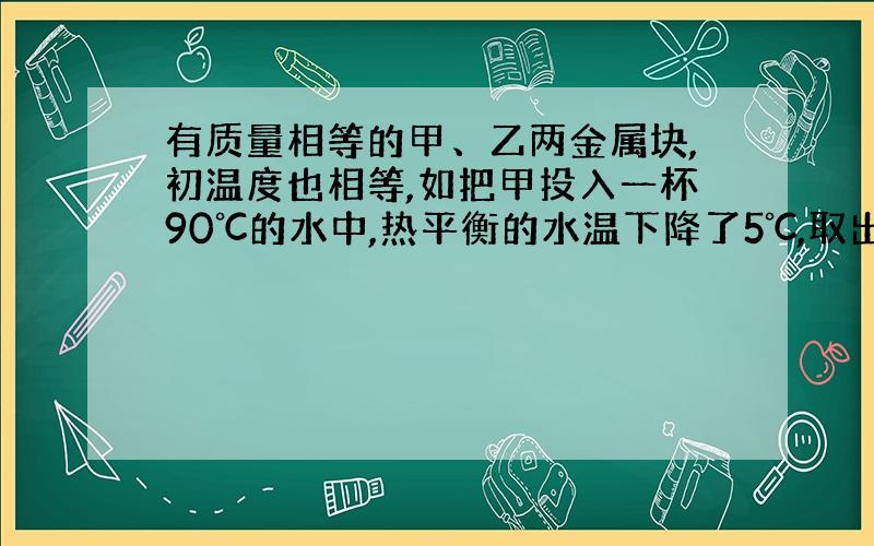 有质量相等的甲、乙两金属块,初温度也相等,如把甲投入一杯90℃的水中,热平衡的水温下降了5℃,取出甲后,再把乙投入水中,