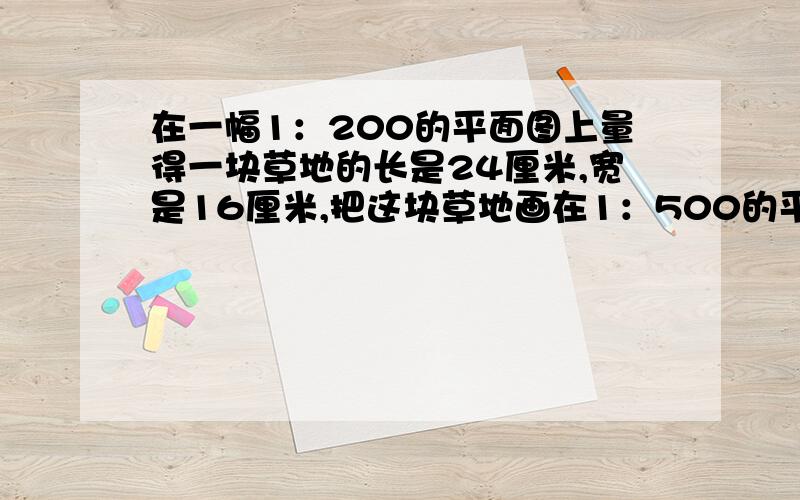 在一幅1：200的平面图上量得一块草地的长是24厘米,宽是16厘米,把这块草地画在1：500的平面图上,这时图上画的面积