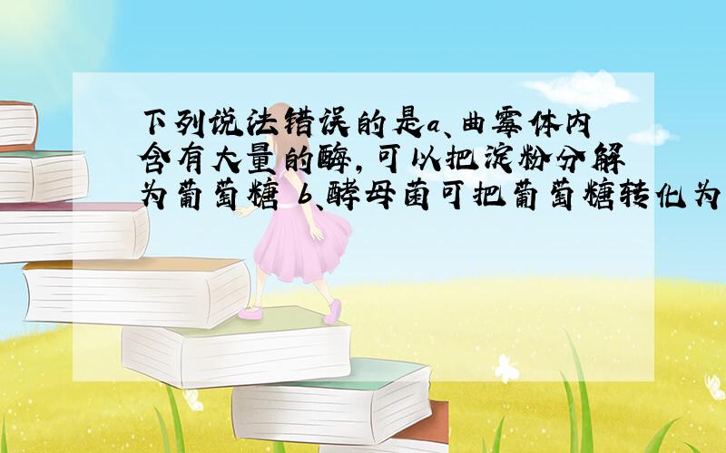 下列说法错误的是a、曲霉体内含有大量的酶,可以把淀粉分解为葡萄糖 b、酵母菌可把葡萄糖转化为酒精和二氧