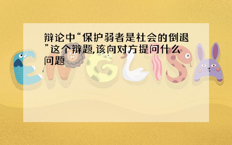 辩论中“保护弱者是社会的倒退”这个辩题,该向对方提问什么问题