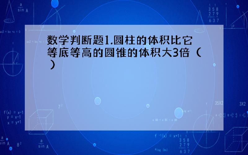 数学判断题1.圆柱的体积比它等底等高的圆锥的体积大3倍（ ）