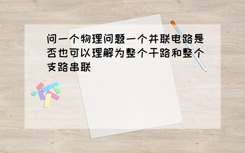 问一个物理问题一个并联电路是否也可以理解为整个干路和整个支路串联