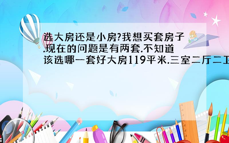 选大房还是小房?我想买套房子.现在的问题是有两套.不知道该选哪一套好大房119平米.三室二厅二卫.朝北的户型不太喜欢.朝