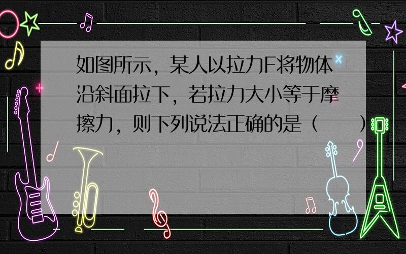 如图所示，某人以拉力F将物体沿斜面拉下，若拉力大小等于摩擦力，则下列说法正确的是（　　）