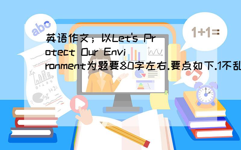 英语作文；以Let's Protect Our Environment为题要80字左右.要点如下.1不乱扔垃圾 不在墙上