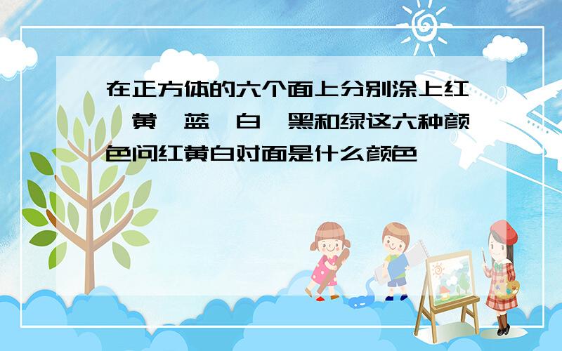 在正方体的六个面上分别涂上红、黄、蓝、白、黑和绿这六种颜色问红黄白对面是什么颜色