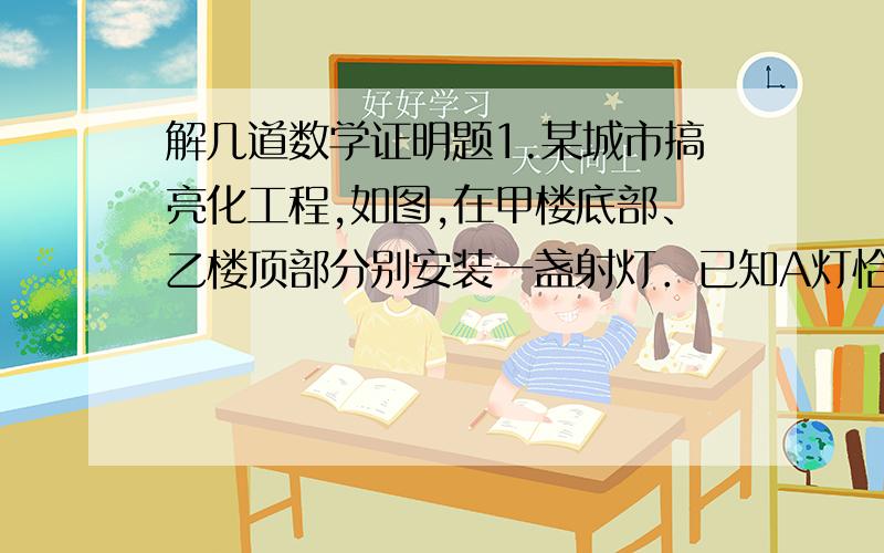 解几道数学证明题1.某城市搞亮化工程,如图,在甲楼底部、乙楼顶部分别安装一盏射灯．已知A灯恰好照到B灯,B灯恰好照到甲楼