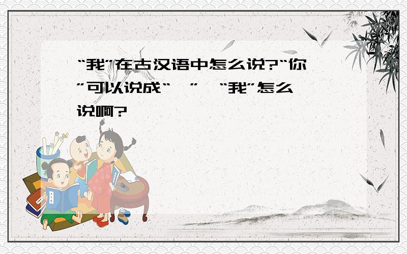 “我”在古汉语中怎么说?“你”可以说成“汝”,“我”怎么说啊?