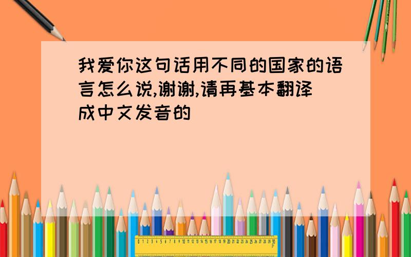 我爱你这句话用不同的国家的语言怎么说,谢谢,请再基本翻译成中文发音的