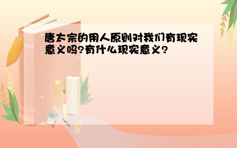 唐太宗的用人原则对我们有现实意义吗?有什么现实意义?