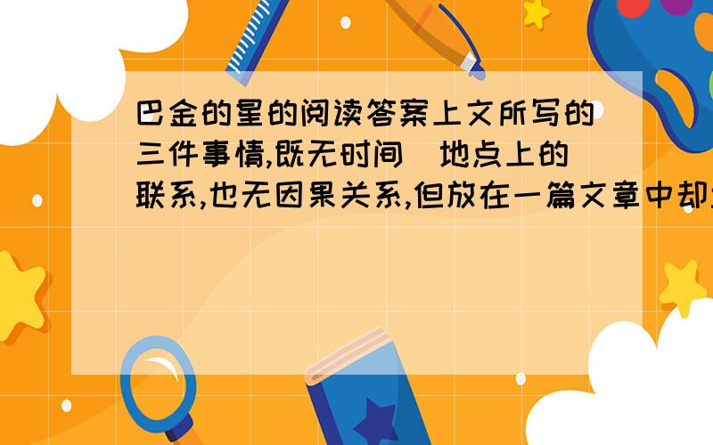 巴金的星的阅读答案上文所写的三件事情,既无时间`地点上的联系,也无因果关系,但放在一篇文章中却丝毫不是人感到凌乱.这是为