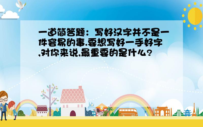 一道简答题：写好汉字并不是一件容易的事.要想写好一手好字,对你来说,最重要的是什么?