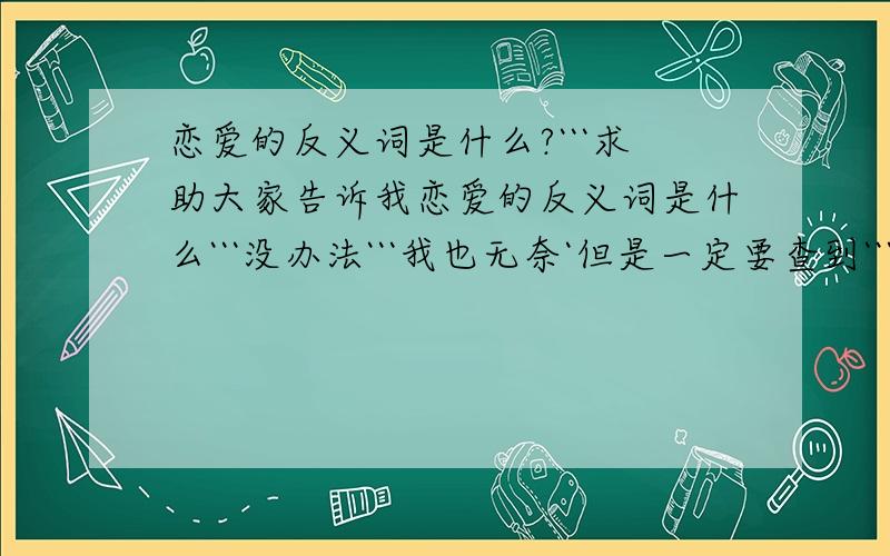 恋爱的反义词是什么?```求助大家告诉我恋爱的反义词是什么```没办法```我也无奈`但是一定要查到```