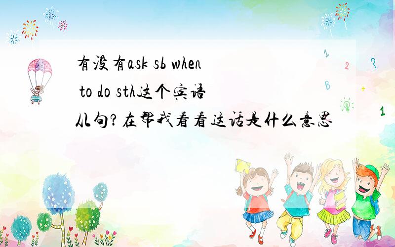 有没有ask sb when to do sth这个宾语从句?在帮我看看这话是什么意思