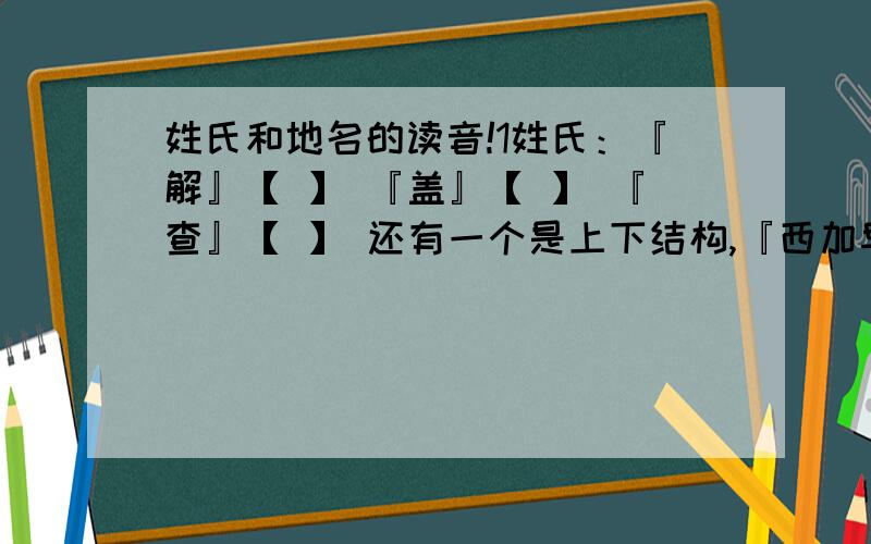 姓氏和地名的读音!1姓氏：『解』【 】 『盖』【 】 『查』【 】 还有一个是上下结构,『西加早』【 】加『』的字是注音