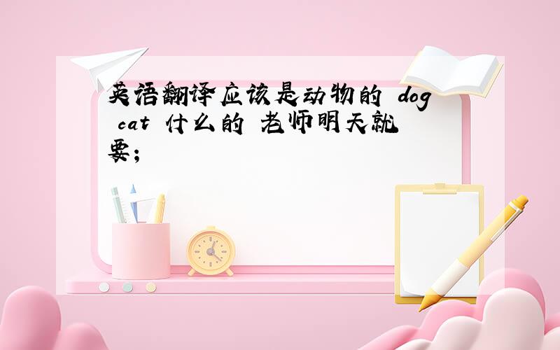 英语翻译应该是动物的 dog cat 什么的 老师明天就要；