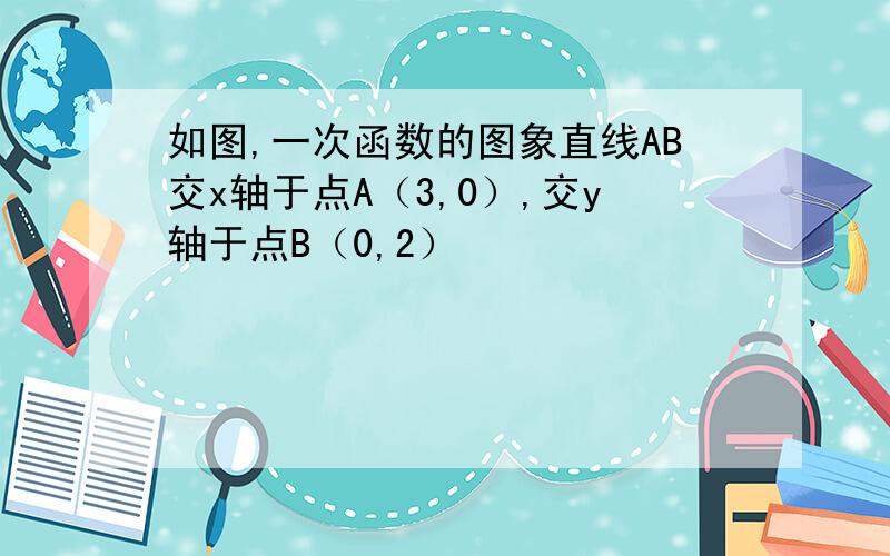 如图,一次函数的图象直线AB交x轴于点A（3,0）,交y轴于点B（0,2）