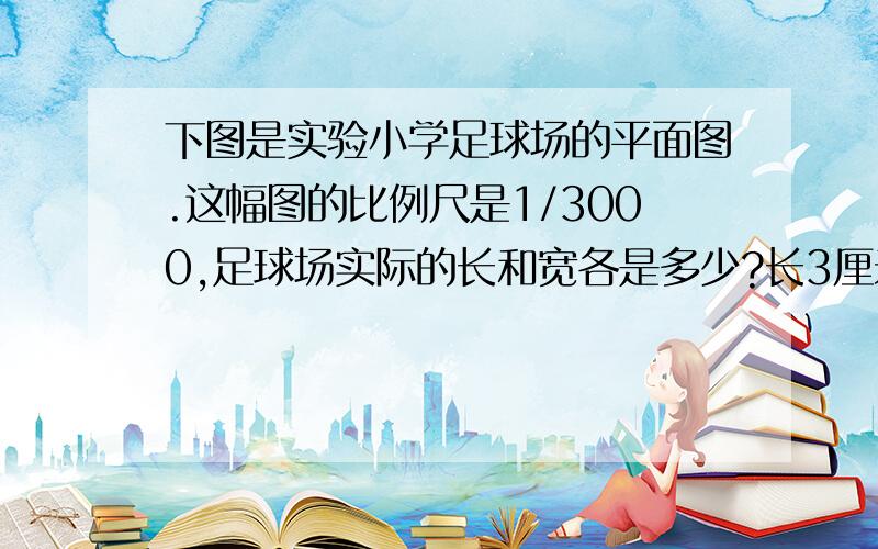 下图是实验小学足球场的平面图.这幅图的比例尺是1/3000,足球场实际的长和宽各是多少?长3厘米 宽2厘米