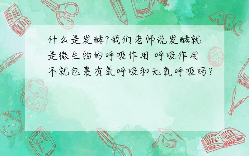 什么是发酵?我们老师说发酵就是微生物的呼吸作用 呼吸作用不就包裹有氧呼吸和无氧呼吸吗?