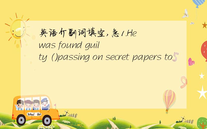 英语介副词填空,急1.He was found guilty （）passing on secret papers to