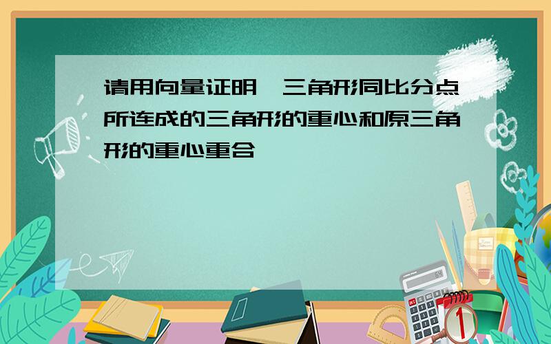 请用向量证明,三角形同比分点所连成的三角形的重心和原三角形的重心重合