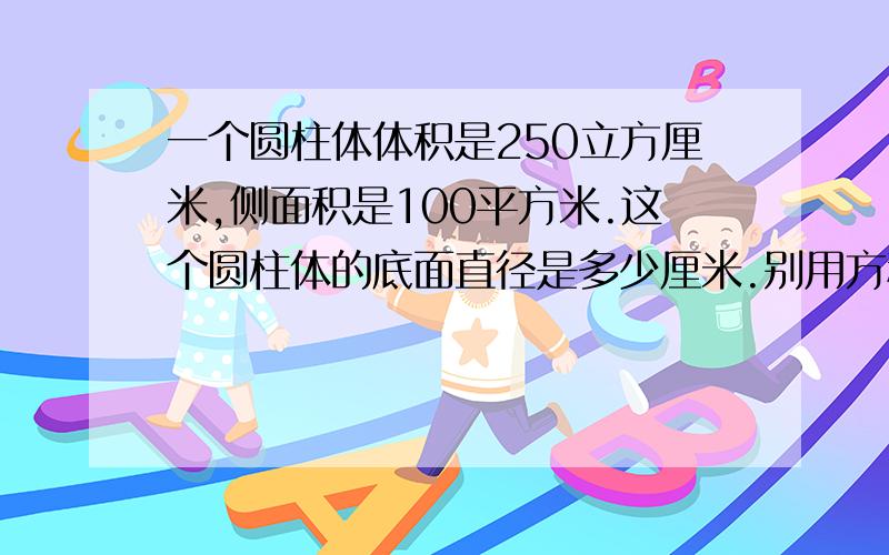 一个圆柱体体积是250立方厘米,侧面积是100平方米.这个圆柱体的底面直径是多少厘米.别用方程