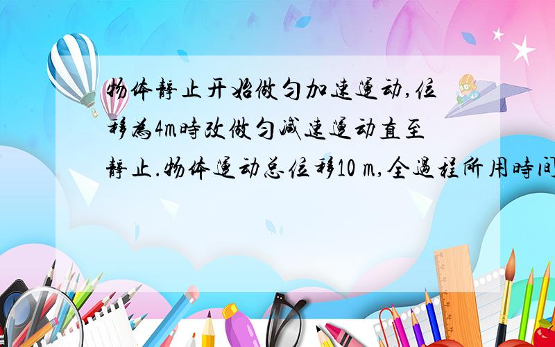 物体静止开始做匀加速运动,位移为4m时改做匀减速运动直至静止．物体运动总位移10 m,全过程所用时间为10