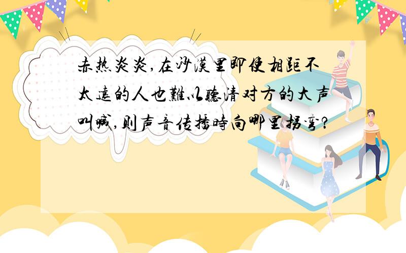 赤热炎炎,在沙漠里即使相距不太远的人也难以听清对方的大声叫喊,则声音传播时向哪里拐弯?