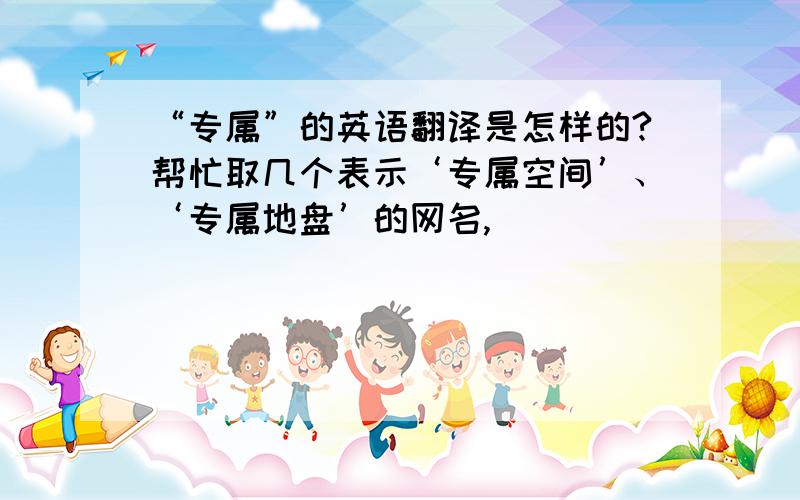 “专属”的英语翻译是怎样的?帮忙取几个表示‘专属空间’、‘专属地盘’的网名,