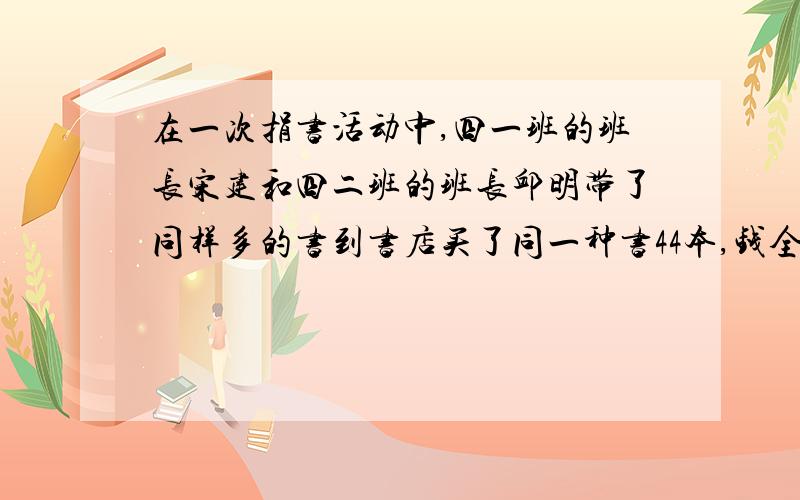 在一次捐书活动中,四一班的班长宋建和四二班的班长邱明带了同样多的书到书店买了同一种书44本,钱全部用完,宋建要了26本书