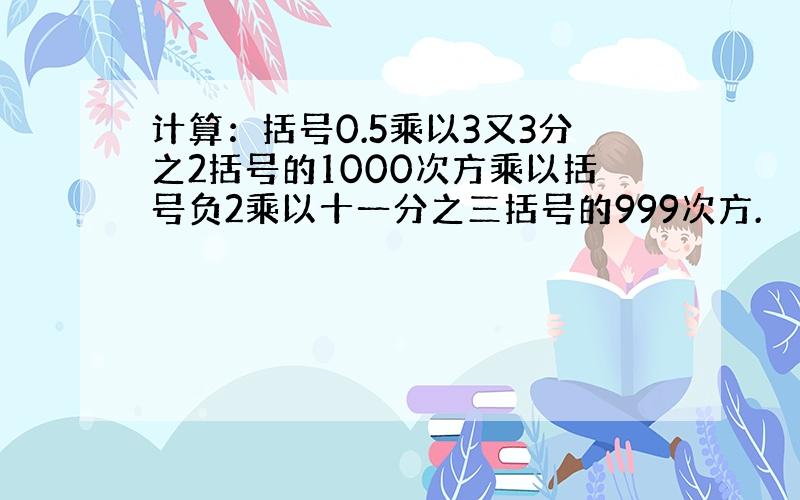 计算：括号0.5乘以3又3分之2括号的1000次方乘以括号负2乘以十一分之三括号的999次方.