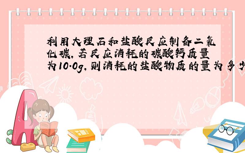 利用大理石和盐酸反应制备二氧化碳,若反应消耗的碳酸钙质量为10.0g,则消耗的盐酸物质的量为多少