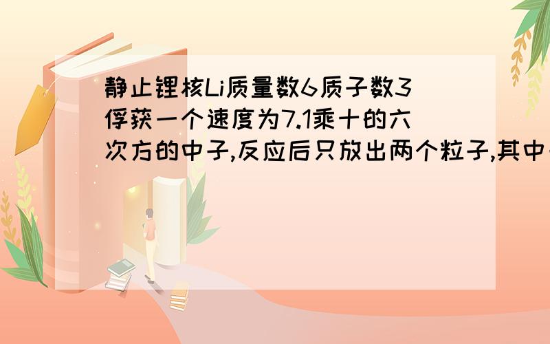 静止锂核Li质量数6质子数3俘获一个速度为7.1乘十的六次方的中子,反应后只放出两个粒子,其中一个氦核2#4速度8乘十的