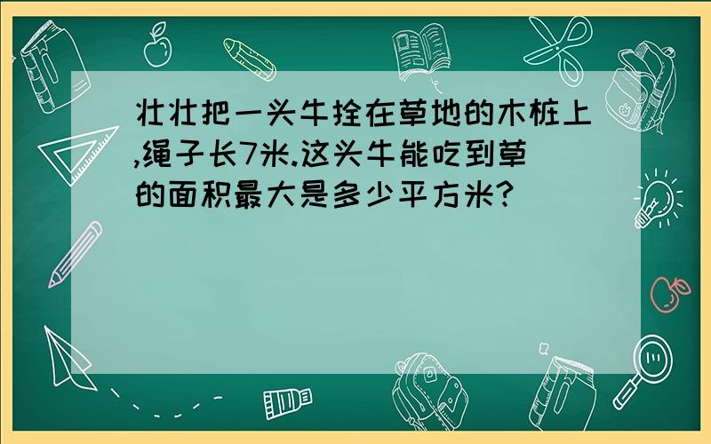 壮壮把一头牛拴在草地的木桩上,绳子长7米.这头牛能吃到草的面积最大是多少平方米?