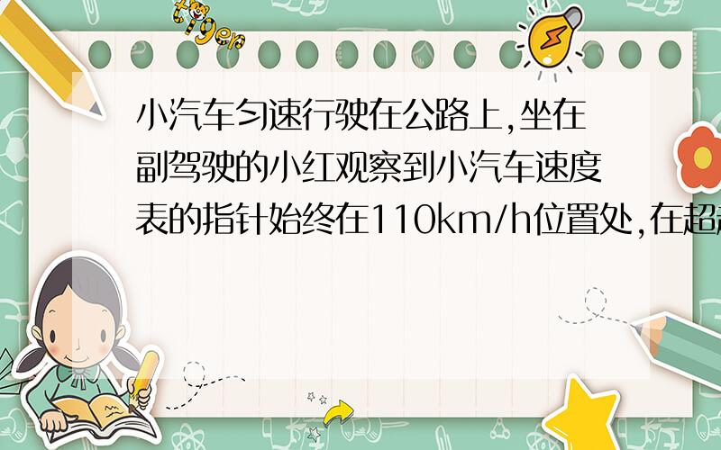 小汽车匀速行驶在公路上,坐在副驾驶的小红观察到小汽车速度表的指针始终在110km/h位置处,在超越相邻车道上同向行驶的另