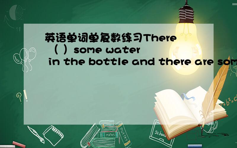 英语单词单复数练习There （ ）some water in the bottle and there are som