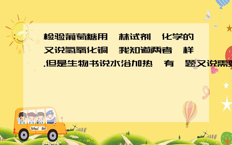 检验葡萄糖用斐林试剂,化学的又说氢氧化铜,我知道两者一样.但是生物书说水浴加热,有一题又说需要煮沸几分钟!你妈,这不是坑