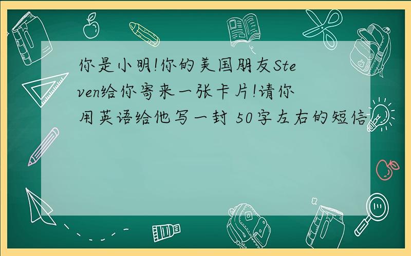 你是小明!你的美国朋友Steven给你寄来一张卡片!请你用英语给他写一封 50字左右的短信