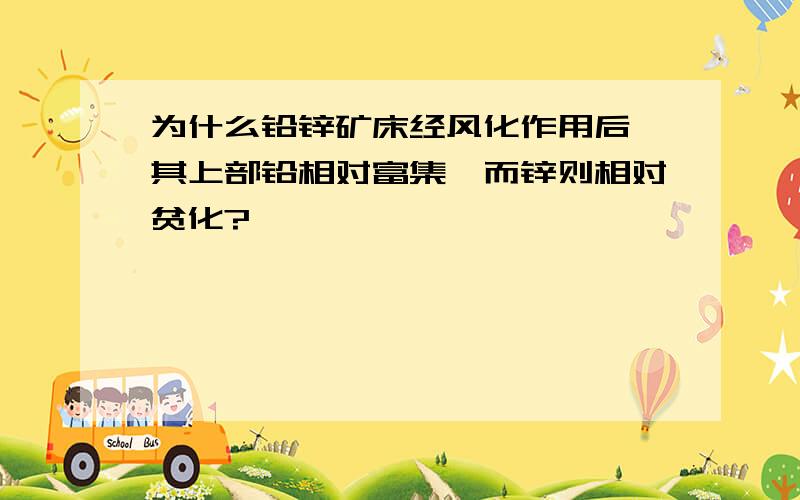 为什么铅锌矿床经风化作用后,其上部铅相对富集,而锌则相对贫化?