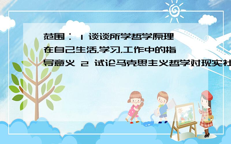 范围： 1 谈谈所学哲学原理在自己生活，学习，工作中的指导意义 2 试论马克思主义哲学对现实社会的指导意义： （1） 在