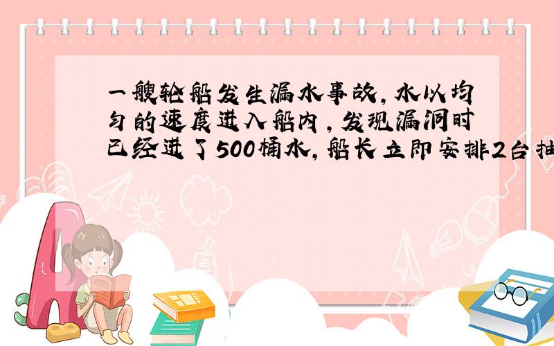 一艘轮船发生漏水事故,水以均匀的速度进入船内,发现漏洞时已经进了500桶水,船长立即安排2台抽水机同时向外抽水,一部抽水