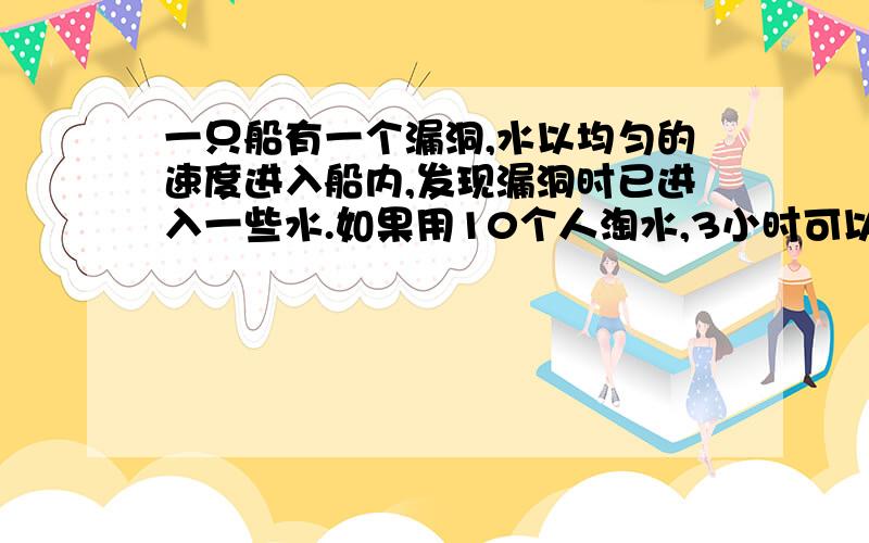 一只船有一个漏洞,水以均匀的速度进入船内,发现漏洞时已进入一些水.如果用10个人淘水,3小时可以淘完