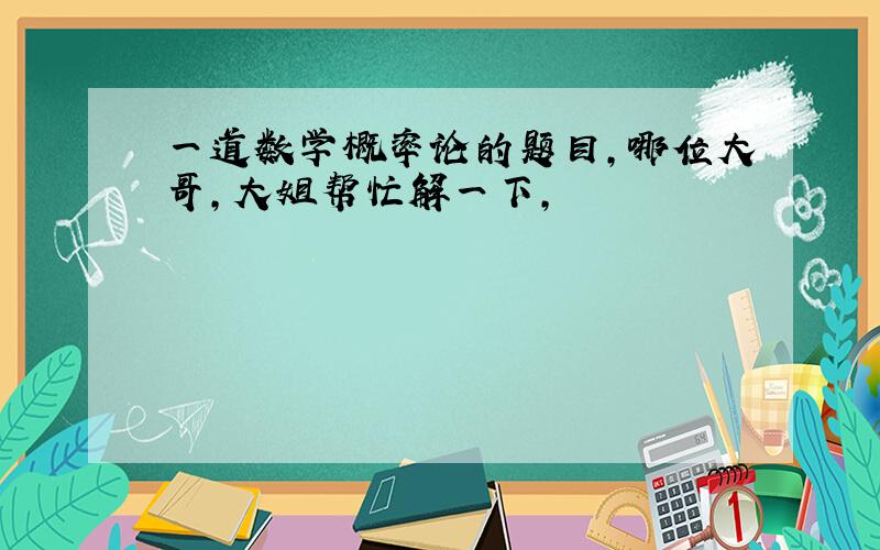 一道数学概率论的题目,哪位大哥,大姐帮忙解一下,