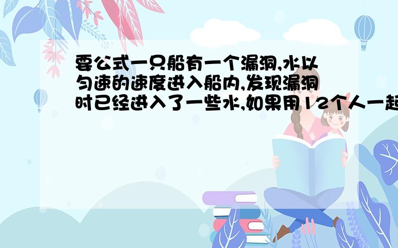 要公式一只船有一个漏洞,水以匀速的速度进入船内,发现漏洞时已经进入了一些水,如果用12个人一起舀水,3小时可以完成,如果