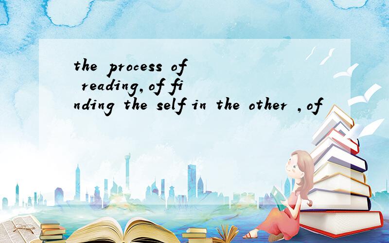 the process of reading,of finding the self in the other ,of