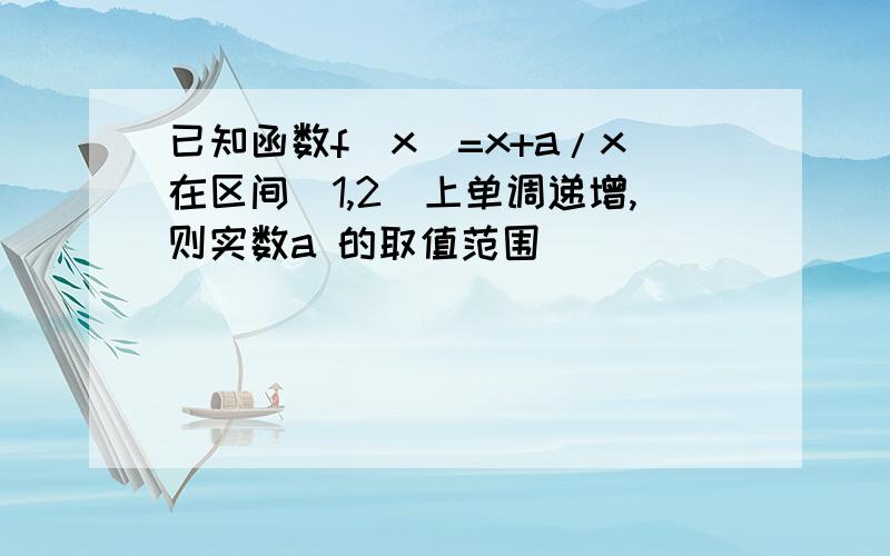 已知函数f(x)=x+a/x在区间[1,2]上单调递增,则实数a 的取值范围