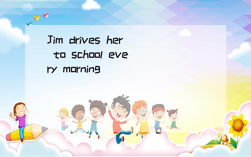 Jim drives her to school every morning