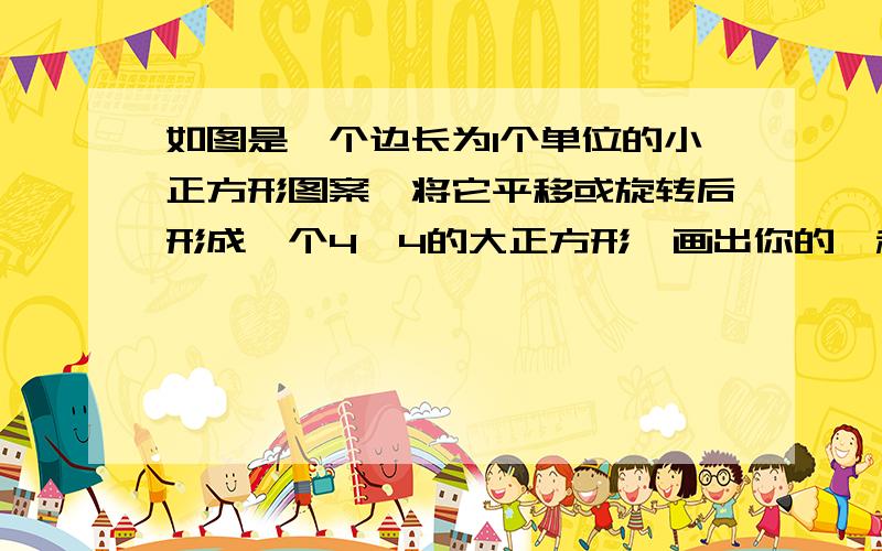 如图是一个边长为1个单位的小正方形图案,将它平移或旋转后形成一个4×4的大正方形,画出你的一种设计图案