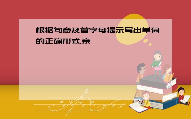 根据句意及首字母提示写出单词的正确形式.亲,