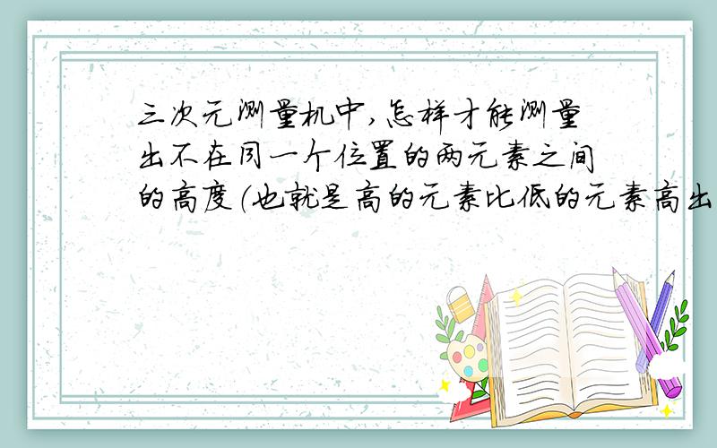 三次元测量机中,怎样才能测量出不在同一个位置的两元素之间的高度（也就是高的元素比低的元素高出多少?